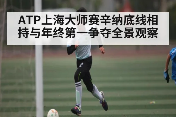 ATP上海大师赛辛纳底线相持与年终第一争夺全景观察